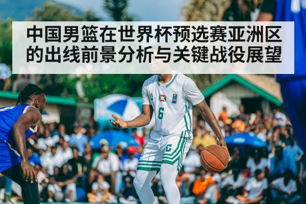 中国男篮在世界杯预选赛亚洲区的出线前景分析与关键战役展望