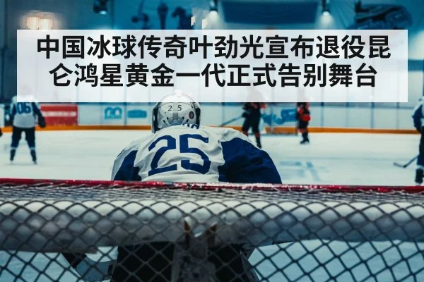中国冰球传奇叶劲光宣布退役昆仑鸿星黄金一代正式告别舞台