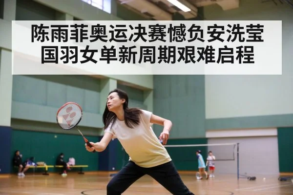 陈雨菲奥运决赛憾负安洗莹国羽女单新周期艰难启程